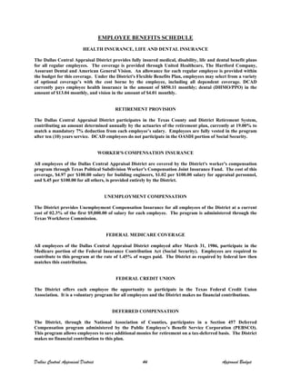 EMPLOYEE BENEFITS SCHEDULE
HEALTH INSURANCE, LIFE AND DENTAL INSURANCE
The Dallas Central Appraisal District provides fully insured medical, disability, life and dental benefit plans
for all regular employees. The coverage is provided through United Healthcare, The Hartford Company,
Assurant Dental and American General Vision. An allowance for each regular employee is provided within
the budget for this coverage. Under the District's Flexible Benefits Plan, employees may select from a variety
of optional coverage’s with the cost borne by the employee, including all dependent coverage. DCAD
currently pays employee health insurance in the amount of $850.11 monthly; dental (DHMO/PPO) in the
amount of $13.04 monthly, and vision in the amount of $4.01 monthly.
RETIREMENT PROVISION
The Dallas Central Appraisal District participates in the Texas County and District Retirement System,
contributing an amount determined annually by the actuaries of the retirement plan, currently at 19.00% to
match a mandatory 7% deduction from each employee’s salary. Employees are fully vested in the program
after ten (10) years service. DCAD employees do not participate in the OASDI portion of Social Security.
WORKER'S COMPENSATION INSURANCE
All employees of the Dallas Central Appraisal District are covered by the District's worker's compensation
program through Texas Political Subdivision Worker's Compensation Joint Insurance Fund. The cost of this
coverage, $4.97 per $100.00 salary for building engineers, $1.02 per $100.00 salary for appraisal personnel,
and $.45 per $100.00 for all others, is provided entirely by the District.
UNEMPLOYMENT COMPENSATION
The District provides Unemployment Compensation Insurance for all employees of the District at a current
cost of 02.3% of the first $9,000.00 of salary for each employee. The program is administered through the
Texas Workforce Commission.
FEDERAL MEDICARE COVERAGE
All employees of the Dallas Central Appraisal District employed after March 31, 1986, participate in the
Medicare portion of the Federal Insurance Contribution Act (Social Security). Employees are required to
contribute to this program at the rate of 1.45% of wages paid. The District as required by federal law then
matches this contribution.
FEDERAL CREDIT UNION
The District offers each employee the opportunity to participate in the Texas Federal Credit Union
Association. It is a voluntary program for all employees and the District makes no financial contributions.
DEFERRED COMPENSATION
The District, through the National Association of Counties, participates in a Section 457 Deferred
Compensation program administered by the Public Employee’s Benefit Service Corporation (PEBSCO).
This program allows employees to save additional monies for retirement on a tax-deferred basis. The District
makes no financial contribution to this plan.
Dallas Central Appraisal District 44 Approved Budget
 