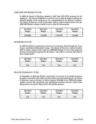 PAID TIME OFF RESERVE FUND:
In 2008 the Board of Directors adopted a Paid Time Off (PTO) program for its
employees. The Board established a restricted reserve fund to begin to address the
financial liability of the program as was recommended by the District’s auditors.
The Board of Directors voted in December 2009 to utilize surplus funds from the
2008/2009 Budget to begin to build a reserve fund for this program.
RETIREMENT FUND:
In 2009 the District experienced an increase in retirement fund through the Texas
County and District Retirement System. The Board of Directors voted in October
2009 to utilize surplus funds from the 2008/2009 Budget to cover that projected
increase on retirement program for the district. This will be a one-time allocation of
these surplus funds.
HEALTH INSURANCE FUND:
In September of 2010 the District experienced an increase in its health insurance
premium renewal for 2011 which was more than expected and budgeted. The Board
of Directors voted in October of 2010 to allocate $140,000 of the 2009/2010 budget
surplus towards this unexpected and unbudgeted premium increase. Funds from
this program can only be dispersed for this specific purpose.
2011/2012
Budget
2012/2013
Budget
2013/2014
Budget
2014/2015
Budget
$350,000 $ 50,000 $ 155,057 $ 50,000
2011/2012
Budget
2012/2013
Budget
2013/2014
Budget
2014/2015
Budget
$-0- $-0- $-0- $-0-
2011/2012
Budget
2012/2013
Budget
2013/2014
Budget
2014/2015
Budget
$-0- $-0- $-0- $-0-
Dallas Central Appraisal District 56 Approved Budget
 