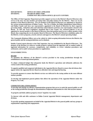 DEPARTMENT: OFFICE OF CHIEF APPRAISER
DIVISIONS: BOARD OF DIRECTORS
COMMUNITY RELATIONS OFFICE, QUALITY CONTROL
The Office of Chief Appraiser Department provides support services to the District's Board of Directors who
serves as the sixty one (61) member governing body and policy-makers for the District. There are six (6)
members of the Board of Directors. Five (5) members of the Board of Directors are appointed or elected by
the various taxing jurisdictions of Dallas County. The City of Dallas, the Dallas Independent School District
and Dallas County each have one representative appointed to the Board of Directors by their respective
governing bodies. Suburban cities and suburban school districts each have one representative elected to the
Board. In 1997 the Texas Legislature mandated that if the County Tax Assessor/Collector is not an
appointed or elected member to the Board of Directors then that position must be an ex officio member of the
Board, thus comprising the six (6) member Board of Directors. The Board of Directors establishes policy for
the District, reviews programs, awards contracts and approves the District's annual operating budget.
The Community Relations Officer acts as the vehicle by which on-going information between the District, the
general public and the taxing jurisdictions can be obtained.
Quality Control reports directly to the Chief Appraiser, but was established by the Board of Directors. The
purpose of the Division is to discover taxable property omitted from the appraisal roll; to conduct audits of
appraisal information for accuracy, completeness, and reliability; to review valuation procedures and
settlements; and to audit various procedures or applications.
GOALS/OBJECTIVES:
BOARD
To maximize the efficiency of the District’s services provided to the taxing jurisdictions through the
establishment of sound operational policies.
To adopt a balanced budget that adequately funds the District’s operations and ultimately addresses the
various needs of the taxing jurisdictions.
To appoint qualified and competent individuals to the Appraisal Review Board to ensure that all citizens that
appear before the Appraisal Review Board are afforded a fair and impartial hearing.
To provide measures to ensure that District services are delivered to the taxing entities in the most efficient
manner possible.
To develop and implement general policies that affects the operations of the Appraisal District under the
Property Tax Code.
COMMUNITY RELATIONS OFFICE
To develop and manage an effective communications program that serves to assist the general public as well
as the taxing jurisdictions through the dissemination of important information in a fair and accurate manner.
To properly and fairly address property owners’ inquiries via e-mail.
To interact with and offer assistance to Dallas Central Appraisal District management, departments and
divisions.
To provide speaking engagements on behalf of the Appraisal District to the general public and any groups or
organizations requesting such engagements.
Dallas Central Appraisal District 58 Approved Budget
 