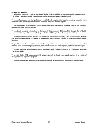 QUALITY CONTROL
To administer the quality control functions of Dallas CAD in a highly professional and proficient manner.
The primary functions include reconciliation, testing, reporting, research, and rebuttal.
To reconcile, analyze, and test preliminary certified and supplemental reports, including appraisal rolls,
estimated value reports, special exemption appraisal rolls, and ancillary reports.
To test and analyze programming changes made to the appraisal notices, appraisal reports, and computer
systems that would affect reporting.
To coordinate appraisal submissions to the Property Tax Assistance Division of the Comptroller of Public
Accounts and to appeal the adverse findings of the biennial Comptroller’s Property Value Study.
To coordinate the preparation, review, and submission of documents of Dallas CAD for the biennial Methods
and Assistance Program(MAP) review by the Property Tax Assistance Division of the Comptroller of Public
Accounts,
To provide research and assistance for local taxing entities, state government agencies, other appraisal
districts, bond underwriting organizations, news organizations, the general public, and individual taxpayers.
To provide statistical analyses to document compliance with Uniform Standards of Professional Appraisal
Practice (USPAP).
To provide Dallas CAD management with unique, specially designed reports and analyses for a variety of
management and legislative purposes.
To provide technical and administrative support to Dallas CAD management, departments, and divisions.
Dallas Central Appraisal District 59 Approved Budget
 
