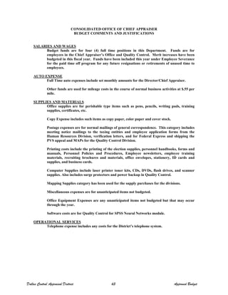 CONSOLIDATED OFFICE OF CHIEF APPRAISER
BUDGET COMMENTS AND JUSTIFICATIONS
SALARIES AND WAGES
Budget funds are for four (4) full time positions in this Department. Funds are for
employees in the Chief Appraiser’s Office and Quality Control. Merit increases have been
budgeted in this fiscal year. Funds have been included this year under Employee Severance
for the paid time off program for any future resignations or retirements of unused time to
employees.
AUTO EXPENSE
Full Time auto expenses include set monthly amounts for the Director/Chief Appraiser.
Other funds are used for mileage costs in the course of normal business activities at $.55 per
mile.
SUPPLIES AND MATERIALS
Office supplies are for perishable type items such as pens, pencils, writing pads, training
supplies, certificates, etc.
Copy Expense includes such items as copy paper, color paper and cover stock.
Postage expenses are for normal mailings of general correspondence. This category includes
meeting notice mailings to the taxing entities and employee application forms from the
Human Resources Division, verification letters, and for Federal Express and shipping the
PVS appeal and MAPs for the Quality Control Division.
Printing costs include the printing of the election supplies, personnel handbooks, forms and
manuals, Personnel Policies and Procedures, Employee newsletters, employee training
materials, recruiting brochures and materials, office envelopes, stationery, ID cards and
supplies, and business cards.
Computer Supplies include laser printer toner kits, CDs, DVDs, flash drives, and scanner
supplies. Also includes surge protectors and power backup in Quality Control.
Mapping Supplies category has been used for the supply purchases for the divisions.
Miscellaneous expenses are for unanticipated items not budgeted.
Office Equipment Expenses are any unanticipated items not budgeted but that may occur
through the year.
Software costs are for Quality Control for SPSS Neural Networks module.
OPERATIONAL SERVICES
Telephone expense includes any costs for the District’s telephone system.
Dallas Central Appraisal District 63 Approved Budget
 