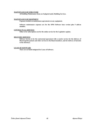 MAINTENANCE OF STRUCTURE
All building Maintenance items are budgeted under Building Services.
MAINTENANCE OF EQUIPMENT
Expenses include no maintenance agreements on any equipment.
Software maintenance expenses are for the SPSS Software base version plus 5 add-on
modules.
CONTRACTUAL SERVICES
Other is for subscription cost for the online service for the Legislative update.
DELIVERY SERVICES
Delivery Service is for the contractual agreement with a courier service for the delivery of
Board agenda packets and other services to the Board members, and for delivery of lawsuits
to the attorneys.
LEASE OF SOFTWARE
There are no funds budgeted for Lease of Software.
Dallas Central Appraisal District 65 Approved Budget
 