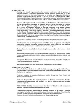 SUNDRY EXPENSE
Training costs include registration fees for seminars, conferences, and the payment of
education courses. Educational scholarship awards, appraisal courses for all DCAD
employees required by the Texas Department of Licensing and Regulation (TDLR), the
Property Tax Assistance Division (PTAD), IAAO and Texas A& M Legal seminars, IAAO
Conference, TAAD and TAAO Conferences, Property Tax Institute, Texas School Assessors,
Tip of Texas Conference, State Bar of Texas, TDCRS seminar, SPSS courses and seminars,
Dues and Subscriptions include professional fees for the District as well as individual dues
such as International Association of Assessing Officers, Texas Association of Assessing
Officers for all appraisal employees, Metropolitan Jurisdictional Council, TDLR, CTA,
ICTA, TAAO local Chapter Dues for all appraisal employees, Texas School Assessors
Association, American Institute of CPA, Institute of Internal Auditors, Texas State Board of
Public Accountants, Texas Society of CPA’s, American Certified Fraud Examiners, Institute
of Real Estate Management, Certified Government Finance Officer, and Government
Finance Officers Association of Texas. Subscription expenses include publications for Dallas
Business Journal, Wall Street Journal, Dallas Morning News, Marshall Valuation Insights,
SPSS manuals, and USPAP manuals.
Legal Notice/Advertising expenses are for the publishing of legal notices required by law.
Travel expenses are for anticipated costs related for travel to approved and budgeted
conferences, seminars, workshops, legislative, and other out of town trips and employee
recruitment trips. Conferences are listed above in the Training costs.
Business Promotion includes funds for attending luncheons and or other business related
functions.
Director’s Expense are related costs for Board meeting expenses, for entity meetings and for
various meetings hosted by the District, and also includes Board appreciation plaques and
BOD photos.
Management Development funds includes the management retreat every other budget year.
Funds are included for this fiscal year.
Recruitment expenses have been moved to the Administrative Services budget.
INSURANCE AND BENEFITS
Group Medical provides funds for a fully funded insurance plan through United Healthcare.
The District has a fully insured medical plan that follows the PPO model with increased cost
sharing for the employees.
Funds are budgeted for employee Retirement benefits through the Texas County and
District Retirement System.
Funds are budgeted for the required programs of Workers Compensation benefits,
Unemployment Compensation, and Medicare Tax (FICA) payments, and for premium
insurance payments.
Public Officials Liability insurance covers the Board of Directors and management
positions. Employee dishonesty bonds are also included.
Group Benefits insurance provides for the premium payments to the District’s ancillary
benefit plans including Life, Accidental Death and Dismemberment, Long Term Disability
coverage, Flexible Spending Account Claims, Vision, and the Dental programs.
Employee Activities include costs for employee service award programs.
Dallas Central Appraisal District 67 Approved Budget
 