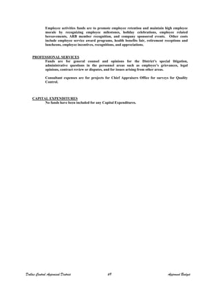 Employee activities funds are to promote employee retention and maintain high employee
morale by recognizing employee milestones, holiday celebrations, employee related
bereavements, ARB member recognition, and company sponsored events. Other costs
include employee service award programs, health benefits fair, retirement receptions and
luncheons, employee incentives, recognitions, and appreciations.
PROFESSIONAL SERVICES
Funds are for general counsel and opinions for the District’s special litigation,
administrative questions in the personnel areas such as employee’s grievances, legal
opinions, contract review or disputes, and for issues arising from other areas.
Consultant expenses are for projects for Chief Appraisers Office for surveys for Quality
Control.
CAPITAL EXPENDITURES
No funds have been included for any Capital Expenditures.
Dallas Central Appraisal District 69 Approved Budget
 