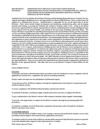 DEPARTMENT:
DIVISIONS:
ADMINISTRATIVE SERVICES/TAXPAYER LIAISON OFFICER
ADMINISTRATION, FINANCE/PURCHASING, CUSTOMER SERVICE, APPEALS
AND SUPPORT, HUMAN RESOURCES, BUILDING SERVICES, AND THE
APPRAISAL REVIEW BOARD
Administrative Services includes the functions of Finance and Purchasing, Human Resources, Customer Service,
Appeals and Support, Building Services, and Appraisal Review Board (ARB) Divisions. There are thirty-four (34)
employees in Administrative Services. Administration is responsible for the overall supervision of all the
Divisions. Other duties include budget development and monitoring, administering policy and developing
manuals and training, overseeing the Methods and Assistance Program audit review, acting as the liaison
between the Appraisal District and the Appraisal Review Board, coordinating their activities, handling all open
record requests from the general public, and assisting in the processing of binding arbitration filings. The
Finance Division is responsible for sound financial management and control of District funds, provides accounting
services, purchasing, budget preparation, audit, support services on payroll, investments, and financial reporting.
Purchasing is responsible for the purchase of goods and services at the proper time in quantity, quality and price
consistent with the needs of all departments/divisions. Purchasing handles all bids to comply with applicable laws
and regulations to ensure equal access to all vendors, and is responsible for the disposal of all salvage and surplus
materials required by State law. Customer Service serves as the District's information and research center where
taxpayers can come to gather pertinent information or to pick up applicable forms to file. Appeals and Support is
responsible for the entire ARB system including receipt of protests, research, scheduling, hearing conduct, packet
verification, A of A’s (agency authorizations), building permits and the Districts record management system.
Human Resources is responsible for recruitment and employment, policy development, benefit plan design and
administration, employee relations, training and education, employee counseling and payroll administration.
Human Resources will also provide training courses for all employees. Building Services is responsible for the
general maintenance and upkeep of the District's facility and grounds, assuring a safe working environment for
District employees as well as the general public. The ARB’s function is to hear appeals from property owners to
ensure that equal and uniform values are placed on all properties in relation to fair market value as reported by
the Appraisal District. There are up to ninety (90) Appraisal Review Board members appointed by the Board of
Directors of the Appraisal District. This office also serves as the District’s Taxpayer Liaison Officer for the
District.
GOALS/OBJECTIVES:
FINANCE
To interpret and analyze financial information, procedures and work standards to ensure compliance with all
applicable government laws , regulations and general accounting standards.
Prepare audits and supervises the distribution of all financial reports.
To provide payroll for all District employees through the administration of the District’s automated payroll
and direct deposit systems.
To assure compliance with all District financial polices and internal controls.
To maintain at all times a continuous supply of goods and services necessary to support the District.
To give consideration to the District’s interest while seeking to maintain ethical supplier relationships.
To provide a fair opportunity to compete for the District’s business through the purchasing public bid
procedures.
To maintain a complete record of all purchase requisitions and purchase orders through the automated
District’s purchase order system.
CUSTOMER SERVICE
To ensure that all citizens of Dallas County receive prompt, courteous and professional customer service when
providing technical support with required forms, applications and notices.
To maintain archived records of all certified tax roll microfiche and process Open Records requests as requested.
To provide administrative support to other departments by as needed.
Dallas Central Appraisal District 78 Approved Budget
 