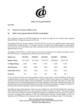 Office of Executive Director/Chief Appraiser
2949 N. Stemmons Freeway  Dallas, Texas 75247-6195  (214) 631-0520
Web Site: www.dallascad.org
Dallas Central Appraisal District
June 2015
To: Member Governments of Dallas County
Re: Dallas Central Appraisal District 2015/2016 Annual Budget
We are pleased to present the 2015/2016 Budget that your agency has approved for the Dallas Central Appraisal
District (DCAD). The approved amount is $23,677,340.
This budget provides the necessary funding to allow the DCAD to accurately and equitably appraise approximately
819,000 parcels of taxable property. It is our goal to provide your agency with a quality product in a timely manner
that you can rely on for your budget needs, while continuing our goal of being the most efficient and cost effective
appraisal district in Texas.
The Budget of $23,677,340 is a +2.90% increase over the amount of funds that were budgeted and approved for the
2014/2015 fiscal year. Our budget history for the last five years is as follows:
Budget Year 2011/2012 2012/2013 2013/2014 2014/2015 2015/2016
Budget Amount $21,516,555 $21,516,555 $21,872,977 $23,009,832 $23,677,340
% Budget Change -1.00% 0.00% +1.66% +5.20% +2.92%
Merit Increases 0.00% 0.00% 3.00% 3.00% 3.00%
Entity Salary Survey 1.09% 1.08% 3.13% 2.92% 3.14%
Personnel 232 229 229 228 228
As you can see by the chart we have been judicious in the use of your money to fund our operations. We have just
completed another successful year of operation, and we continue to believe that our mission is to complete our duties
each year in the most timely, efficient, and most importantly, economical way possible. The monies we request each
year belong to each of our participating taxing units, but more importantly, to the citizens of Dallas County and as such
should be spent in the most careful and efficient way possible. We realize the importance of frugality. We believe we
have been good stewards of the public’s monies. We also hope we have earned their trust.
The Budget provides for 228 employees, which is the same staffing level as f the 2014/2015 Budget that is currently in
effect. Since the 2005/2006 fiscal year, we have reduced our staff by 27 positions or 10.50%. The requested staffing
level of 228 will be sufficient to continue the high level of service you demand and with the accuracy you expect. If
you recall we employed 262 employees in 1982 with 650,000 parcels and today, with this Budget, we have 228
employees with 819,000 parcels. By continuing to improve our technology and working “smarter” we will maintain
 
