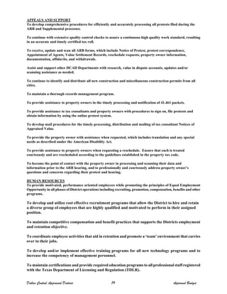 APPEALS AND SUPPORT
To develop comprehensive procedures for efficiently and accurately processing all protests filed during the
ARB and Supplemental processes.
To continue with extensive quality control checks to assure a continuous high quality work standard, resulting
in an accurate and timely certified tax roll.
To receive, update and scan all ARB forms, which include Notice of Protest, protest correspondence,
Appointment of Agents, Value Settlement Records, reschedule requests, property owner information,
documentation, affidavits, and withdrawals.
Assist and support other DCAD Departments with research, value in dispute accounts, updates and/or
scanning assistance as needed.
To continue to identify and distribute all new construction and miscellaneous construction permits from all
cities.
To maintain a thorough records management program.
To provide assistance to property owners in the timely processing and notification of 41.461 packets.
To provide assistance to tax consultants and property owners with procedures to sign on, file protests and
obtain information by using the online protest system.
To develop mail procedures for the timely processing, distribution and mailing of tax consultant Notices of
Appraised Value.
To provide the property owner with assistance when requested, which includes translation and any special
needs as described under the American Disability Act.
To provide assistance to property owners when requesting a reschedule. Ensure that each is treated
courteously and are rescheduled according to the guidelines established in the property tax code.
To become the point of contact with the property owner in processing and scanning their data and
information prior to the ARB hearing, and to professionally and courteously address property owner’s
questions and concerns regarding their protest and hearing.
HUMAN RESOURCES
To provide motivated, performance oriented employees while promoting the principles of Equal Employment
Opportunity in all phases of District operations including recruiting, promotion, compensation, benefits and other
programs.
To develop and utilize cost effective recruitment programs that allow the District to hire and retain
a diverse group of employees that are highly qualified and motivated to perform in their assigned
position.
To maintain competitive compensation and benefit practices that supports the Districts employment
and retention objective.
To coordinate employee activities that aid in retention and promote a ‘team’ environment that carries
over to their jobs.
To develop and/or implement effective training programs for all new technology programs and to
increase the competency of management personnel.
To maintain certifications and provide required education programs to all professional staff registered
with the Texas Department of Licensing and Regulation (TDLR).
Dallas Central Appraisal District 79 Approved Budget
 