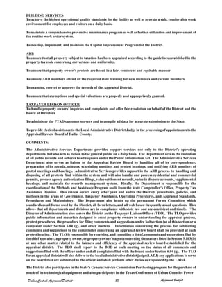 BUILDING SERVICES
To achieve the highest operational quality standards for the facility as well as provide a safe, comfortable work
environment for employees and visitors on a daily basis.
To maintain a comprehensive preventive maintenance program as well as further utilization and improvement of
the routine work order system.
To develop, implement, and maintain the Capital Improvement Program for the District.
ARB
To ensure that all property subject to taxation has been appraised according to the guidelines established in the
property tax code concerning correctness and uniformity.
To ensure that property owner’s protests are heard in a fair, consistent and equitable manner.
To ensure ARB members attend all the required state training for new members and current members.
To examine, correct or approve the records of the Appraisal District.
To ensure that exemptions and special valuations are properly and appropriately granted.
TAXPAYER LIAISON OFFICER
To handle property owners’ inquiries and complaints and offer fair resolution on behalf of the District and the
Board of Directors
To administer the PTAD customer surveys and to compile all data for accurate submission to the State.
To provide clerical assistance to the Local Administrative District Judge in the processing of appointments to the
Appraisal Review Board of Dallas County.
COMMENTS:
The Administrative Services Department provides support services not only to the District's operating
departments, but also acts as liaison to the general public on a daily basis. The Department acts as the custodian
of all public records and adheres to all requests under the Public Information Act. The Administrative Services
Department also serves as liaison to the Appraisal Review Board by handling all of its correspondence,
preparation of its agenda, minutes, scheduling meetings and protest hearings, and notifying ARB members of
posted meetings and hearings. Administrative Services provides support in the ARB process by handling and
disposing of all protests filed within the system and will also handle and process residential and commercial
permits, process agency authorization filings, value settlement records, value in dispute accounts, supplemental
hearings, and maintain the records management system. Finally, the Department is responsible for the
coordination of the Methods and Assistance Program audit from the State Comptroller’s Office, Property Tax
Assistance Division. This review occurs every other year and audits the Districts procedures, policies, and
methods in the areas of Governance, Taxpayer Assistance, Operating Procedures, and Appraisal Standards,
Procedures and Methodology. The Department also heads up the permanent Forms Committee which
standardizes all forms used by the District, all form letters, and all web based frequently asked questions. This
allows that all departments and divisions are in compliance with state law and are consistent and timely. The
Director of Administration also serves the District as the Taxpayer Liaison Officer (TLO). The TLO provides
public information and materials designed to assist property owners in understanding the appraisal process,
protest procedures, the procedure for filing comments and suggestions under Subsection (a) of this section or a
complaint under Section 6.04 (g), and other matters. Information concerning the process for submitting
comments and suggestions to the comptroller concerning an appraisal review board shall be provided at each
protest hearing. The TLO is responsible for receiving, and compiling a list of, comments and suggestions filed by
the chief appraiser, a property owner, or property owner’s agent concerning the matters listed in Section 5.103 (b)
or any other matter related to the fairness and efficiency of the appraisal review board established for the
appraisal district. The TLO shall report to the BOD at each meeting on the status of all comments and
suggestions filed with the officer under and all complaints filed with the board under Section 6.04 (g). The TLO
for an appraisal district will also deliver to the local administrative district judge (LADJ) any applications to serve
on the board that are submitted to the officer and shall perform other duties as requested by the LADJ.
The District also participates in the State’s General Service Commission Purchasing program for the purchase of
Dallas Central Appraisal District
much of its technological equipment and also participates in the Texas Conference of Urban Counties Power
Approved Budget80
 