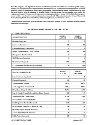 Pool (P3) program. The department provides a central focal point to standardize and coordinate qualify buying,
comply with all applicable laws and regulations, ensure equal access to bid opportunities by involving qualified
minority/women owned business, and to resolve procurement complaints and problems. Administrative Services
has been involved in the development of the uFile Online Protest program, the Rescheduling program for the
Appeals and Support Division, and the electronic communications delivery system (ENS) which allows property
owners and tax consultants to receive certain notices via email and. The notices include the Notice of Appraised
Value; Hearing Notifications; Final Orders Determining Protest; and Dismissal Letters.
The Department continues to be involved in ways that will produce the most accurate product in the most efficient
and cost effective manner.
ADMINISTRATIVE SERVICES DEPARTMENT
ACTIVITY INDICATORS:
ADMINISTRATION:
2013/2014
ACTUAL
2014/2015
ESTIMATE
Divisions Supervised 5 5
Employees Supervised 32 32
Coordinate Budget Preparation 1 1
Budget Presentations to Taxing Entities 50 49
Management Plan Submitted 1 1
MAPS Reviews Submitted 1 1
Open Records Requests 698 725
PTAD Customer Service Surveys Processed 0 100
FINANCE/PURCHASING:
2013/2014
ACTUAL
2014/2015
ESTIMATE
Lease/Contracts Negotiated 8 8
Financial Statements 12 12
Available Funds Invested 100% 100%
Audit Suggestions Implemented 100% 100%
Direct Deposit Payroll Advices 5,696 5,700
Payroll Checks Printed/Delivered (Non-Direct Deposit) 12 15
Accounts Payable Checks Issued 1,710 2,000
Invoices Billed and Paid By Entities 244 244
Bank Depository Receipts Processed 543 550
Direct Deposit Transfers(ACH Payroll Files) 24 24
Quarterly Payroll Reports Processed 4 4
Annual Payroll Reports Processed 3 3
Public Notices Processed 12 10
Approved
 