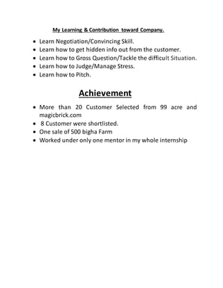 My Learning & Contribution toward Company.
 Learn Negotiation/Convincing Skill.
 Learn how to get hidden info out from the customer.
 Learn how to Gross Question/Tackle the difficult Situation.
 Learn how to Judge/Manage Stress.
 Learn how to Pitch.
Achievement
 More than 20 Customer Selected from 99 acre and
magicbrick.com
 8 Customer were shortlisted.
 One sale of 500 bigha Farm
 Worked under only one mentor in my whole internship
 