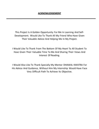 ACKNOWLEDGEMENT
This Project Is A Golden Opportunity For Me In Learning And Self-
Development. Would Like To Thank All My Friend Who Have Given
Their Valuable Advice And Helping Me In My Project.
I Would Like To Thank From The Bottom Of My Heart To All Student To
Have Given Their Valuable Time To Me And Sharing Their Views And
Interest Of Reading.
I Would Also Like To Thank Specially My Mentor DHAWAL KWATRA For
His Advice And Guidance, Without Him My Internship Would Have Face
Very Difficult Path To Achieve Its Objective.
 