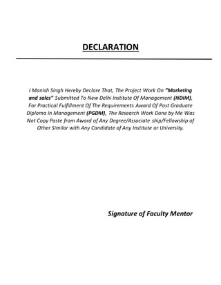 DECLARATION
I Manish Singh Hereby Declare That, The Project Work On ”Marketing
and sales” Submitted To New Delhi Institute Of Management (NDIM),
For Practical Fulfillment Of The Requirements Award Of Post Graduate
Diploma In Management (PGDM), The Research Work Done by Me Was
Not Copy Paste from Award of Any Degree/Associate ship/Fellowship of
Other Similar with Any Candidate of Any Institute or University.
Signature of Faculty Mentor
 