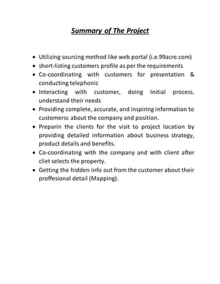Summary of The Project
 Utilizing sourcing method like web portal (i.e.99acre.com)
 short-listing customers profile as per the requirements
 Co-coordinating with customers for presentation &
conducting telephonic
 Interacting with customer, doing Initial process.
understand their needs
 Providing complete, accurate, and inspiring information to
customerss about the company and position.
 Preparin the clients for the visit to project location by
providing detailed information about business strategy,
product details and benefits.
 Co-coordinating with the company and with client after
cliet selects the property.
 Getting the hidden info out from the customer about their
proffesional detail (Mapping).
 