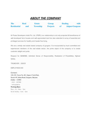 ABOUT THE COMPANY
The Real Estate Group Dealing with
Residential and Township Projects of Jaipur-Gurgoan
At Praxis Developers India Pvt. Ltd. (PDIPL) our relationship is not only projected till beneficence of
well developed farm houses and well appreciated land but also extended to array of essential and
privileged services for healthy and hassle free living.
We are a wholly real estate based company of gurgaon. It is incorporated by much committed and
experienced members of the real estate sector, the prime object of the company is to create
customer delight and pride.
Respect for MANKIND, Unlimited Sense of Responsibility, Realization of Possibilities, Highest
Safety.
TRUNOVER : 200CR
EMPLOYEES:500
Contact:
128-129, Tower No. B-3, Spaze I-Tech Park,
Sector-49, Sohna Road, Gurgaon, Haryana
(India) – 122002
: 0124 – 4567800
: info@pdipl.in
Working Hours
Mon – Fri : 10am – 7pm
Sat & Sunday : 11am – 5pm
 