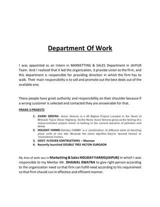 Department Of Work
I was appointed as an Intern in MARKETTING & SALES Department in JAIPUR
Team. And I realized that it led the organization, it provide vision to the firm, and
this department is responsible for providing direction in which the firm has to
walk. Their main responsibility is to sell and promote out the best deals out of the
available one.
These people have great authority and responsibility on their shoulder because if
a wrong customer is selected and contacted they are answerable for that.
PRAXIS 3 PROJECTS
1. AVANI GREENS- Avani Greens is a 40 Bighas Project Located in the Heart of
Bhiwadi Tijara Alwar Highway. As the Name Avani Greens gives us the feeling of a
nature-oriented project which is lacking in the current scenario of pollution and
stress.
2. HOLIDAY FARMS-Holiday FARMS' is a combination of different sorts of dwelling
place units at one site. Because the name signifies they're ‘second homes’ or
‘recreational homes.
3. GOVT. FLYOVER CONTRUCTIONS – Manesar
4. Recently launched DOUBLE TREE HILTON GURGAON
My Area of work was in Marketting &Sales HOLIDAY FARMS(JAIPUR) in which I was
responsible to my Mentor Mr. DHAWAL KWATRA to give right person according
to the organization need so that firm can fulfill need according to his requirement
so that firm should run in effective and efficient manner.
 