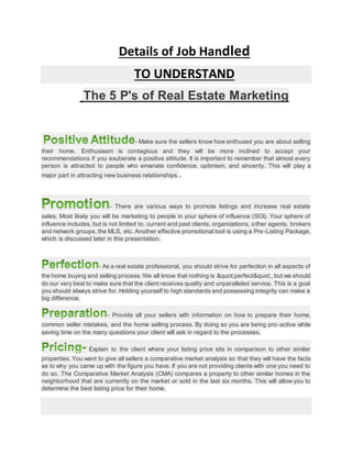 Details of Job Handled
TO UNDERSTAND
The 5 P's of Real Estate Marketing
- Make sure the sellers know how enthused you are about selling
their home. Enthusiasm is contagious and they will be more inclined to accept your
recommendations if you exuberate a positive attitude. It is important to remember that almost every
person is attracted to people who emanate confidence, optimism, and sincerity. This will play a
major part in attracting new business relationships..
- There are various ways to promote listings and increase real estate
sales. Most likely you will be marketing to people in your sphere of influence (SOI). Your sphere of
influence includes, but is not limited to, current and past clients, organizations, other agents, brokers
and network groups, the MLS, etc. Another effective promotional tool is using a Pre-Listing Package,
which is discussed later in this presentation.
- As a real estate professional, you should strive for perfection in all aspects of
the home buying and selling process. We all know that nothing is "perfect", but we should
do our very best to make sure that the client receives quality and unparalleled service. This is a goal
you should always strive for. Holding yourself to high standards and possessing integrity can make a
big difference.
- Provide all your sellers with information on how to prepare their home,
common seller mistakes, and the home selling process. By doing so you are being pro-active while
saving time on the many questions your client will ask in regard to the processes.
Explain to the client where your listing price sits in comparison to other similar
properties. You want to give all sellers a comparative market analysis so that they will have the facts
as to why you came up with the figure you have. If you are not providing clients with one you need to
do so. The Comparative Market Analysis (CMA) compares a property to other similar homes in the
neighborhood that are currently on the market or sold in the last six months. This will allow you to
determine the best listing price for their home.
 