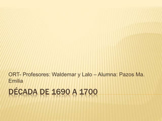 DÉCADA DE 1690 A 1700
ORT- Profesores: Waldemar y Lalo – Alumna: Pazos Ma.
Emilia
 