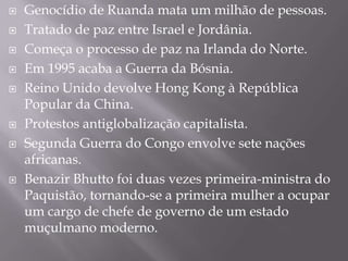    Genocídio de Ruanda mata um milhão de pessoas.
   Tratado de paz entre Israel e Jordânia.
   Começa o processo de paz na Irlanda do Norte.
   Em 1995 acaba a Guerra da Bósnia.
   Reino Unido devolve Hong Kong à República
    Popular da China.
   Protestos antiglobalização capitalista.
   Segunda Guerra do Congo envolve sete nações
    africanas.
   Benazir Bhutto foi duas vezes primeira-ministra do
    Paquistão, tornando-se a primeira mulher a ocupar
    um cargo de chefe de governo de um estado
    muçulmano moderno.
 
