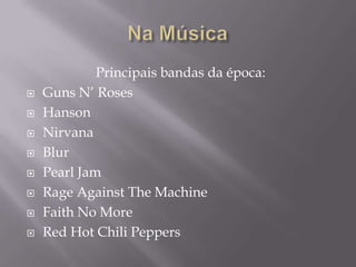 Principais bandas da época:
   Guns N’ Roses
   Hanson
   Nirvana
   Blur
   Pearl Jam
   Rage Against The Machine
   Faith No More
   Red Hot Chili Peppers
 