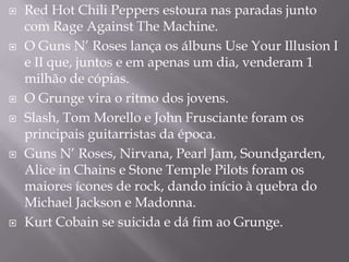    Red Hot Chili Peppers estoura nas paradas junto
    com Rage Against The Machine.
   O Guns N’ Roses lança os álbuns Use Your Illusion I
    e II que, juntos e em apenas um dia, venderam 1
    milhão de cópias.
   O Grunge vira o ritmo dos jovens.
   Slash, Tom Morello e John Frusciante foram os
    principais guitarristas da época.
   Guns N’ Roses, Nirvana, Pearl Jam, Soundgarden,
    Alice in Chains e Stone Temple Pilots foram os
    maiores ícones de rock, dando início à quebra do
    Michael Jackson e Madonna.
   Kurt Cobain se suicida e dá fim ao Grunge.
 