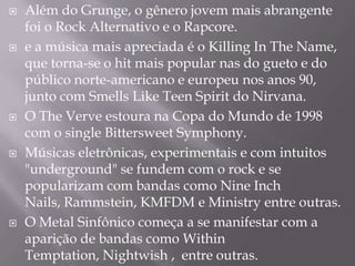    Além do Grunge, o gênero jovem mais abrangente
    foi o Rock Alternativo e o Rapcore.
   e a música mais apreciada é o Killing In The Name,
    que torna-se o hit mais popular nas do gueto e do
    público norte-americano e europeu nos anos 90,
    junto com Smells Like Teen Spirit do Nirvana.
   O The Verve estoura na Copa do Mundo de 1998
    com o single Bittersweet Symphony.
   Músicas eletrônicas, experimentais e com intuitos
    "underground" se fundem com o rock e se
    popularizam com bandas como Nine Inch
    Nails, Rammstein, KMFDM e Ministry entre outras.
   O Metal Sinfônico começa a se manifestar com a
    aparição de bandas como Within
    Temptation, Nightwish , entre outras.
 