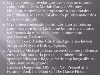   O pop começa a revelar grandes vozes ao mundo
    como Céline Dion, Mariah Carey e Whitney
    Houston, cantoras que emplacaram suas músicas
    na Billboard. Mas não foi alvo do público maior dos
    EUA e do mundo.
   O pop teen começado no fim dos anos 20 retorna
    com força com Spice Girls, que foi um dos maiores
    fenômenos da música da época, juntamente
    aos Hanson, Backstreet
    Boys, Shakira, Thalía, Christina Aguilera,e Jessica
    Simpson,'N Sync e Britney Spears.
   Apesar de Michael Jackson se envolver em polêmicas
    envolvendo sua vida pessoal e também falir ao
    aparecer Nirvana e Rage, o rei do pop lança álbuns
    como sempre de grande
    sucesso: Dangerous HIStory: Past, Present and
    Future – Book I e Blood On The Dance Floor.
 