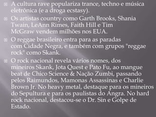    A cultura rave populariza trance, techno e música
    eletrônica (e a droga ecstasy).
   Os artistas country como Garth Brooks, Shania
    Twain, LeAnn Rimes, Faith Hill e Tim
    McGraw vendem milhões nos EUA.
   O reggae brasileiro entra para as paradas
    com Cidade Negra, e também com grupos "reggae
    rock" como Skank.
   O rock nacional revela vários nomes, dos
    mineiros Skank, Jota Quest e Pato Fu, ao mangue
    beat de Chico Science & Nação Zumbi, passando
    pelos Raimundos, Mamonas Assassinas e Charlie
    Brown Jr. No heavy metal, destaque para os mineiros
    do Sepultura e para os paulistas do Angra. No hard
    rock nacional, destacou-se o Dr. Sin e Golpe de
    Estado.
 
