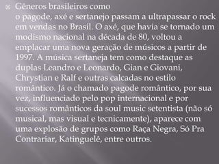    Gêneros brasileiros como
    o pagode, axé e sertanejo passam a ultrapassar o rock
    em vendas no Brasil. O axé, que havia se tornado um
    modismo nacional na década de 80, voltou a
    emplacar uma nova geração de músicos a partir de
    1997. A música sertaneja tem como destaque as
    duplas Leandro e Leonardo, Gian e Giovani,
    Chrystian e Ralf e outras calcadas no estilo
    romântico. Já o chamado pagode romântico, por sua
    vez, influenciado pelo pop internacional e por
    sucessos românticos da soul music setentista (não só
    musical, mas visual e tecnicamente), aparece com
    uma explosão de grupos como Raça Negra, Só Pra
    Contrariar, Katinguelê, entre outros.
 