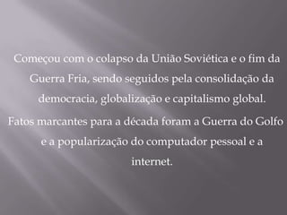 Começou com o colapso da União Soviética e o fim da
    Guerra Fria, sendo seguidos pela consolidação da
     democracia, globalização e capitalismo global.

Fatos marcantes para a década foram a Guerra do Golfo
      e a popularização do computador pessoal e a
                       internet.
 