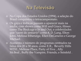    Na Copa dos Estados Unidos (1994), a seleção do
    Brasil conquistou o tetracampeonato.
   Os gays e lésbicas passam a aparecer mais na
    mídia, com shows como Will and Grace, filmes
    como The Birdcage e In and Out, e celebridades
    que "saem do armário" como K.D. Lang, Elton
    John, Melissa Etheridge, Ellen DeGeneres e George
    Michael.
   Aumenta o número de programas centrados na
    faixa dos 20 a 30 anos, como E.R., Beverly Hills
    90210 , Melrose Place, Party of Five , Ally
    McBeal , Buffy the Vampire, Friends, e Seinfeld .
 
