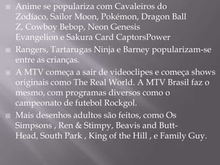    Anime se populariza com Cavaleiros do
    Zodíaco, Sailor Moon, Pokémon, Dragon Ball
    Z, Cowboy Bebop, Neon Genesis
    Evangelion e Sakura Card CaptorsPower
   Rangers, Tartarugas Ninja e Barney popularizam-se
    entre as crianças.
   A MTV começa a sair de videoclipes e começa shows
    originais como The Real World. A MTV Brasil faz o
    mesmo, com programas diversos como o
    campeonato de futebol Rockgol.
   Mais desenhos adultos são feitos, como Os
    Simpsons , Ren & Stimpy, Beavis and Butt-
    Head, South Park , King of the Hill , e Family Guy.
 