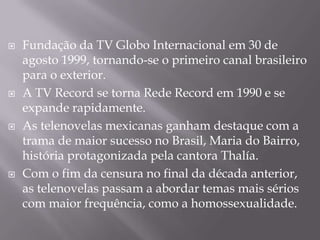   Fundação da TV Globo Internacional em 30 de
    agosto 1999, tornando-se o primeiro canal brasileiro
    para o exterior.
   A TV Record se torna Rede Record em 1990 e se
    expande rapidamente.
   As telenovelas mexicanas ganham destaque com a
    trama de maior sucesso no Brasil, Maria do Bairro,
    história protagonizada pela cantora Thalía.
   Com o fim da censura no final da década anterior,
    as telenovelas passam a abordar temas mais sérios
    com maior frequência, como a homossexualidade.
 