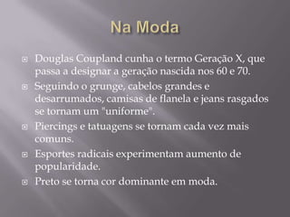    Douglas Coupland cunha o termo Geração X, que
    passa a designar a geração nascida nos 60 e 70.
   Seguindo o grunge, cabelos grandes e
    desarrumados, camisas de flanela e jeans rasgados
    se tornam um "uniforme".
   Piercings e tatuagens se tornam cada vez mais
    comuns.
   Esportes radicais experimentam aumento de
    popularidade.
   Preto se torna cor dominante em moda.
 