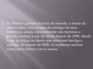    No Brasil e grande maioria do mundo, a moda da
    cintura para cima (acima do umbigo do sexo
    feminino), usada especialmente das meninas e
    jovens, começa a sair de moda depois de 1998, dando
    lugar as calças ou shorts que mostram barriga e
    umbigo. Só depois de 2000, as mulheres adultas
    começam a adotar a nova moda.
 