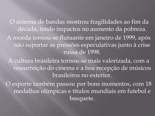 O sistema de bandas mostrou fragilidades ao fim da
    década, tendo impactos no aumento da pobreza.
A moeda tornou-se flutuante em janeiro de 1999, após
   não suportar as pressões especulativas junto à crise
                      russa de 1998.
A cultura brasileira tornou-se mais valorizada, com a
  ressurreição do cinema e a boa recepção de músicos
                 brasileiros no exterior.
O esporte também passou por bons momentos, com 18
   medalhas olímpicas e títulos mundiais em futebol e
                        basquete.
 