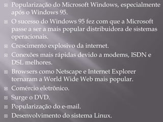    Popularização do Microsoft Windows, especialmente
    após o Windows 95.
   O sucesso do Windows 95 fez com que a Microsoft
    passe a ser a mais popular distribuidora de sistemas
    operacionais.
   Crescimento explosivo da internet.
   Conexões mais rápidas devido a modems, ISDN e
    DSL melhores.
   Browsers como Netscape e Internet Explorer
    tornaram a World Wide Web mais popular.
   Comércio eletrônico.
   Surge o DVD.
   Popularização do e-mail.
   Desenvolvimento do sistema Linux.
 