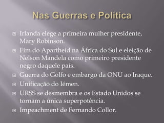    Irlanda elege a primeira mulher presidente,
    Mary Robinson.
   Fim do Apartheid na África do Sul e eleição de
    Nelson Mandela como primeiro presidente
    negro daquele país.
   Guerra do Golfo e embargo da ONU ao Iraque.
   Unificação do Iémen.
   URSS se desmembra e os Estado Unidos se
    tornam a única superpotência.
   Impeachment de Fernando Collor.
 