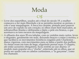 Moda
                             
 Livre dos espartilhos, usados até o final do século 19, a mulher
  começava a ter mais liberdade e já se permitia mostrar as pernas, o
  colo e usar maquilagem. A boca era carmim, pintada para parecer
  um arco de cupido ou um coração; os olhos eram bem marcados, as
  sobrancelhas tiradas e delineadas a lápis; a pele era branca, o que
  acentuava os tons escuros da maquilagem.
 A silhueta dos anos 20 era tubular, com os vestidos mais curtos, leves
  e elegantes, geralmente em seda, deixando braços e costas à mostra, o
  que facilitava os movimentos frenéticos exigidos pelo Charleston -
  dança vigorosa, com movimentos para os lados a partir dos joelhos.
  As meias eram em tons de bege, sugerindo pernas nuas. O chapéu,
  até então acessório obrigatório, ficou restrito ao uso diurno. O
  modelo mais popular era o "cloche", enterrado até os olhos, que só
  podia ser usado com os cabelos curtíssimos, a "la garçonne", como
  era chamado.
 