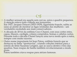 
 A mulher sensual era aquela sem curvas, seios e quadris pequenos.
  A atenção estava toda voltada aos tornozelos.
  Em 1927, Jacques Doucet (1853-1929), figurinista francês, subiu as
  saias ao ponto de mostrar as ligas rendadas das mulheres - um
  verdadeiro escândalo aos mais conservadores.
 A década de 20 foi da estilista Coco Chanel, com seus cortes retos,
  capas, blazers, cardigãs, colares compridos, boinas e cabelos curtos.
  Durante toda a década Chanel lançou uma nova moda após a outra,
  sempre com muito sucesso.
 Outro nome importante foi Jean Patou, estilista francês que se
  destacou na linha "sportswear", criando coleções inteiras para a
  estrela do tênis Suzanne Lenglen, que as usava dentro e fora das
  quadras. Suas roupas de banho também revolucionaram a moda
  praia.
  Patou também criava roupas para atrizes famosas.
 