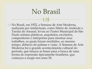 No Brasil
                   
 No Brasil, em 1922, a Semana de Arte Moderna,
  realizada por intelectuais, como Mário de Andrade e
  Tarsila do Amaral, levou ao Teatro Municipal de São
  Paulo artistas plásticos, arquitetos, escritores,
  compositores e intérpretes para mostrar seus
  trabalhos, os quais foram recebidos, ao mesmo
  tempo, debaixo de palmas e vaias. A Semana de Arte
  Moderna foi o grande acontecimento cultural do
  período, que lançou as bases para a busca de uma
  forma de expressão tipicamente brasileira, que
  começou a surgir nos anos 30.
 