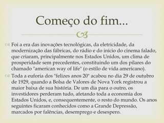 Começo do fim...
                  
 Foi a era das inovações tecnológicas, da eletricidade, da
  modernização das fábricas, do rádio e do início do cinema falado,
  que criaram, principalmente nos Estados Unidos, um clima de
  prosperidade sem precedentes, constituindo um dos pilares do
  chamado "american way of life" (o estilo de vida americano).
 Toda a euforia dos "felizes anos 20" acabou no dia 29 de outubro
  de 1929, quando a Bolsa de Valores de Nova York registrou a
  maior baixa de sua história. De um dia para o outro, os
  investidores perderam tudo, afetando toda a economia dos
  Estados Unidos, e, consequentemente, o resto do mundo. Os anos
  seguintes ficaram conhecidos como a Grande Depressão,
  marcados por falências, desemprego e desespero.
 