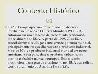 Contexto Histórico
                 
 EUA e Europa após um breve momento de crise,
  imediatamente após a I Guerra Mundial (1914-1918) ,
  entraram em um processo de crescimento econômico,
  especialmente os EUA. A partir de 1919/20 os EUA
  consolidaram o seu lugar como grande potência mundial,
  principalmente no que diz respeito a produção industrial.
  Mais de 50% da produção industrial mundial era norte-
  americana e boa parte desses produtos tinham como
  destino o abalado mercado europeu. Essa situação
  proporcionou um grande crescimento nos EUA que refletiu
  com o surgimento do American Way of Life.
 