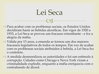 Lei Seca
                         
 Para acabar com os problemas sociais, os Estados Unidos
  decidiram banir as bebidas alcoólicas. Em vigor de 1920 a
  1933, a Lei Seca se provou um fracasso retumbante - e fez a
  alegria da máfia.
 Válida por 13 anos, a emenda se tornou um dos maiores
  fracassos legislativos de todos os tempos. Em vez de acabar
  com os problemas sociais atribuídos à bebida, a Lei Seca fez
  o contrário.
 A medida desmoralizou as autoridades e foi um estímulo à
  corrupção. Cidades como Chicago e Nova York viram a
  criminalidade explodir, enquanto a máfia enriquecia com o
  contrabando de álcool.
 