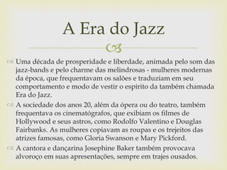 A Era do Jazz
                     
 Uma década de prosperidade e liberdade, animada pelo som das
  jazz-bands e pelo charme das melindrosas - mulheres modernas
  da época, que frequentavam os salões e traduziam em seu
  comportamento e modo de vestir o espírito da também chamada
  Era do Jazz.
 A sociedade dos anos 20, além da ópera ou do teatro, também
  frequentava os cinematógrafos, que exibiam os filmes de
  Hollywood e seus astros, como Rodolfo Valentino e Douglas
  Fairbanks. As mulheres copiavam as roupas e os trejeitos das
  atrizes famosas, como Gloria Swanson e Mary Pickford.
 A cantora e dançarina Josephine Baker também provocava
  alvoroço em suas apresentações, sempre em trajes ousados.
 