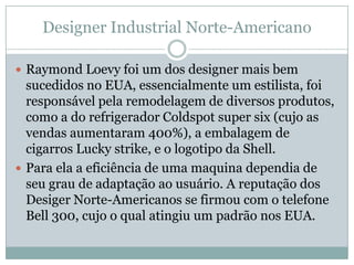 Designer Industrial Norte-Americano

 Raymond Loevy foi um dos designer mais bem
  sucedidos no EUA, essencialmente um estilista, foi
  responsável pela remodelagem de diversos produtos,
  como a do refrigerador Coldspot super six (cujo as
  vendas aumentaram 400%), a embalagem de
  cigarros Lucky strike, e o logotipo da Shell.
 Para ela a eficiência de uma maquina dependia de
  seu grau de adaptação ao usuário. A reputação dos
  Desiger Norte-Americanos se firmou com o telefone
  Bell 300, cujo o qual atingiu um padrão nos EUA.
 