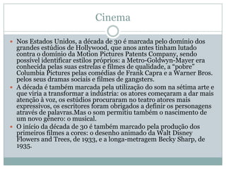 Cinema

 Nos Estados Unidos, a década de 30 é marcada pelo domínio dos
  grandes estúdios de Hollywood, que anos antes tinham lutado
  contra o domínio da Motion Pictures Patents Company, sendo
  possível identificar estilos próprios: a Metro-Goldwyn-Mayer era
  conhecida pelas suas estrelas e filmes de qualidade, a “pobre”
  Columbia Pictures pelas comédias de Frank Capra e a Warner Bros.
  pelos seus dramas sociais e filmes de gangsters.
 A década é também marcada pela utilização do som na sétima arte e
  que viria a transformar a indústria: os atores começaram a dar mais
  atenção à voz, os estúdios procuraram no teatro atores mais
  expressivos, os escritores foram obrigados a definir os personagens
  através de palavras.Mas o som permitiu também o nascimento de
  um novo gênero: o musical.
 O início da década de 30 é também marcado pela produção dos
  primeiros filmes a cores: o desenho animado da Walt Disney
  Flowers and Trees, de 1933, e a longa-metragem Becky Sharp, de
  1935.
 