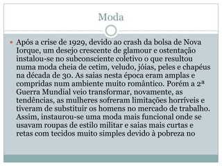 Moda

 Após a crise de 1929, devido ao crash da bolsa de Nova
 Iorque, um desejo crescente de glamour e ostentação
 instalou-se no subconsciente coletivo o que resultou
 numa moda cheia de cetim, veludo, jóias, peles e chapéus
 na década de 30. As saias nesta época eram amplas e
 compridas num ambiente muito romântico. Porém a 2ª
 Guerra Mundial veio transformar, novamente, as
 tendências, as mulheres sofreram limitações horríveis e
 tiveram de substituir os homens no mercado de trabalho.
 Assim, instaurou-se uma moda mais funcional onde se
 usavam roupas de estilo militar e saias mais curtas e
 retas com tecidos muito simples devido à pobreza no
 