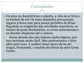 Curiosidades

 Os anos 30 descobriram o esporte, a vida ao ar livre e
  os banhos de sol. Os mais abastados procuravam
  lugares à beira-mar para passar períodos de férias.
  Seguindo as exigências das atividades esportivas, os
  saiotes de praia diminuíram, as cavas aumentaram e
  os decotes chegaram até a cintura.
    Nessa década eles não tinham muita higiene, por
  isso morriam muito fácil. Mas predominava o forte
  afeto pelo sexo. A mulher dessa época devia ser
  magra, bronzeada, o modelo de beleza da atriz Greta
  Garbo.
 
