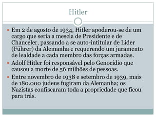 Hitler

 Em 2 de agosto de 1934, Hitler apoderou-se de um
  cargo que seria a mescla de Presidente e de
  Chanceler, passando a se auto-intitular de Líder
  (Führer) da Alemanha e requerendo um juramento
  de lealdade a cada membro das forças armadas.
 Adolf Hitler foi responsável pelo Genocídio que
  causou a morte de 56 milhões de pessoas.
 Entre novembro de 1938 e setembro de 1939, mais
  de 180.000 judeus fugiram da Alemanha; os
  Nazistas confiscaram toda a propriedade que ficou
  para trás.
 
