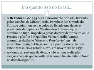 Em quanto isso no Brasil...

 A Revolução de 1930 foi o movimento armado, liderado
  pelos estados de Minas Gerais, Paraíba e Rio Grande do
  Sul, que culminou com o golpe de Estado que depôs o
  presidente da república Washington Luís em 24 de
  outubro de 1930, impediu a posse do presidente eleito Júlio
  Prestes e pôs fim à República Velha. Getúlio Vargas
  assumiu a chefia do "Governo Provisório" em 3 de
  novembro de 1930. Chega ao fim a política do café-com-
  leite e tem início o Estado Novo, em novembro de 1937.
 Ao longo do restante da década não seriam realizadas
  eleições no país que só voltariam com o fim do Estado Novo
  na década seguinte.
 